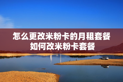 怎么更改米粉卡的月租套餐 如何改米粉卡套餐