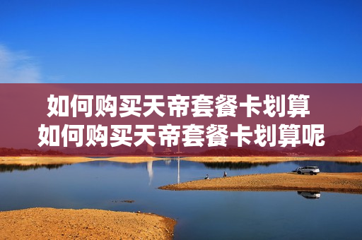 如何购买天帝套餐卡划算 如何购买天帝套餐卡划算呢