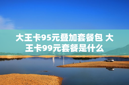 大王卡95元叠加套餐包 大王卡99元套餐是什么