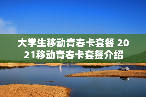 大学生移动青春卡套餐 2021移动青春卡套餐介绍