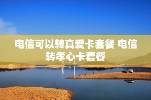电信可以转真爱卡套餐 电信转孝心卡套餐