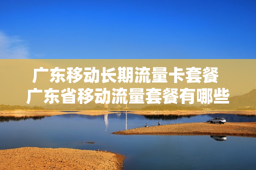广东移动长期流量卡套餐 广东省移动流量套餐有哪些?