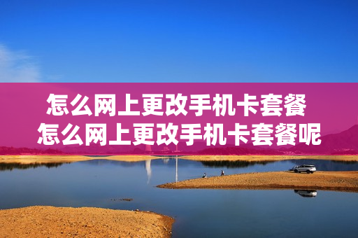 怎么网上更改手机卡套餐 怎么网上更改手机卡套餐呢