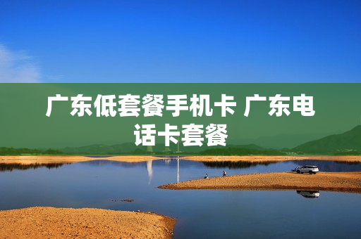 广东低套餐手机卡 广东电话卡套餐