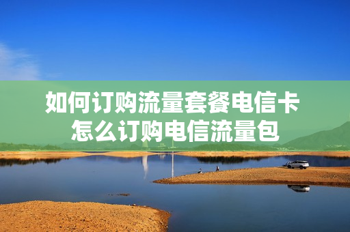 如何订购流量套餐电信卡 怎么订购电信流量包