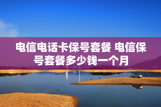 电信电话卡保号套餐 电信保号套餐多少钱一个月
