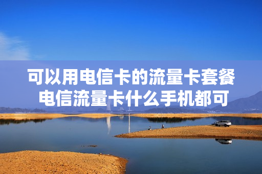 可以用电信卡的流量卡套餐 电信流量卡什么手机都可以用吗