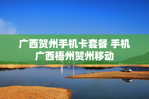 广西贺州手机卡套餐 手机广西梧州贺州移动