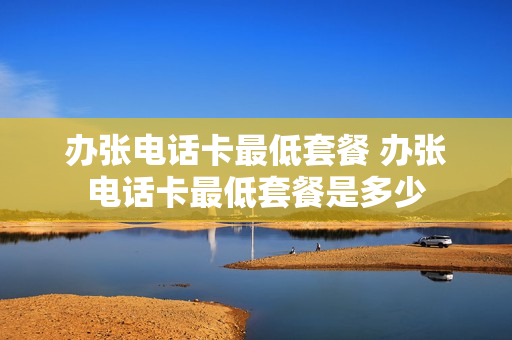 办张电话卡最低套餐 办张电话卡最低套餐是多少