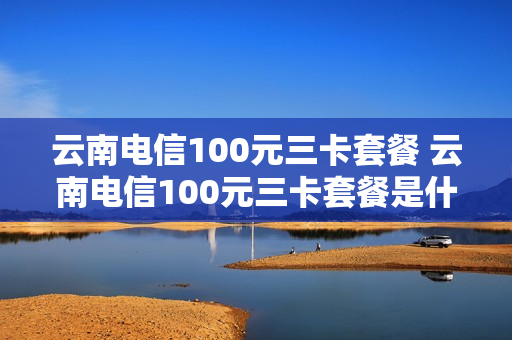 云南电信100元三卡套餐 云南电信100元三卡套餐是什么