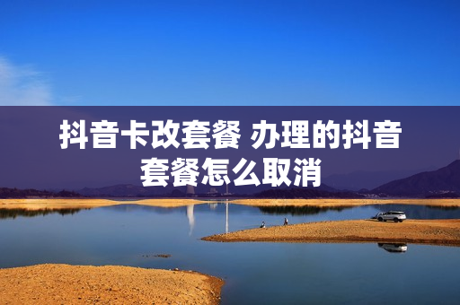 抖音卡改套餐 办理的抖音套餐怎么取消