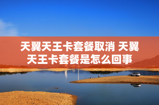 天翼天王卡套餐取消 天翼天王卡套餐是怎么回事
