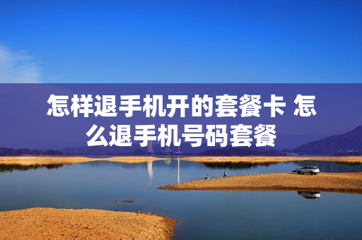 怎样退手机开的套餐卡 怎么退手机号码套餐