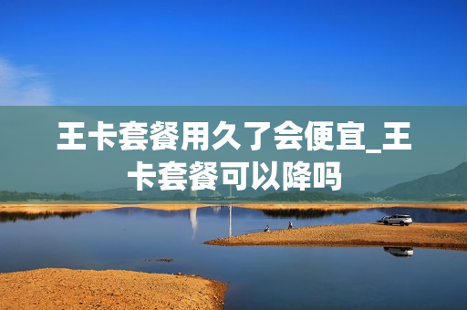 王卡套餐用久了会便宜_王卡套餐可以降吗