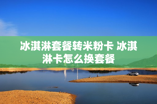 冰淇淋套餐转米粉卡 冰淇淋卡怎么换套餐
