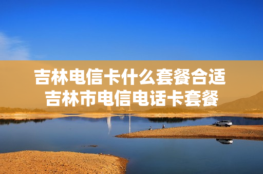 吉林电信卡什么套餐合适 吉林市电信电话卡套餐