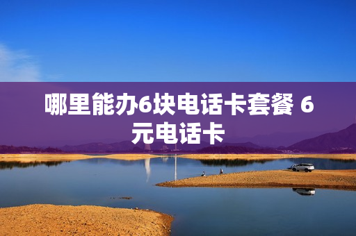 哪里能办6块电话卡套餐 6元电话卡