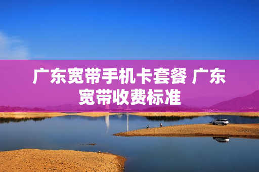 广东宽带手机卡套餐 广东宽带收费标准