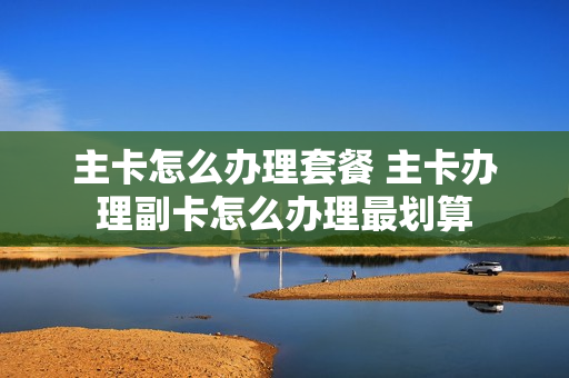 主卡怎么办理套餐 主卡办理副卡怎么办理最划算