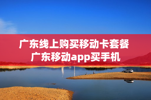 广东线上购买移动卡套餐 广东移动app买手机