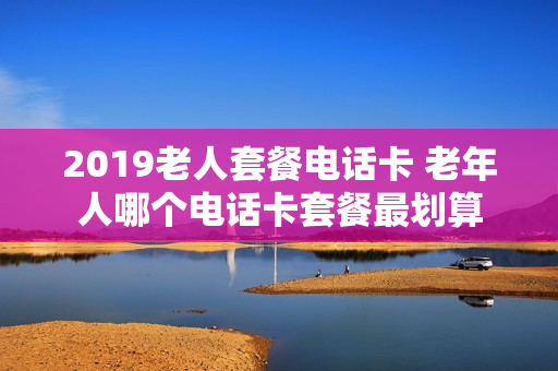 2019老人套餐电话卡 老年人哪个电话卡套餐最划算