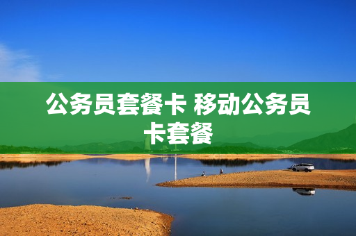 公务员套餐卡 移动公务员卡套餐