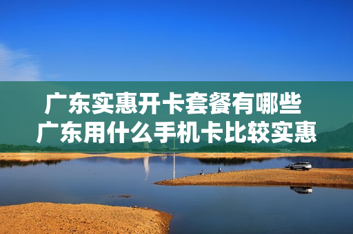 广东实惠开卡套餐有哪些 广东用什么手机卡比较实惠