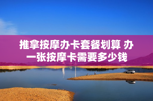 推拿按摩办卡套餐划算 办一张按摩卡需要多少钱