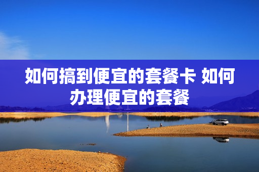 如何搞到便宜的套餐卡 如何办理便宜的套餐