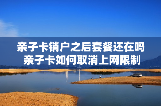 亲子卡销户之后套餐还在吗 亲子卡如何取消上网限制