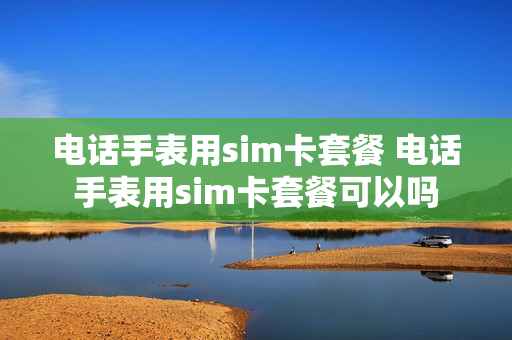 电话手表用sim卡套餐 电话手表用sim卡套餐可以吗