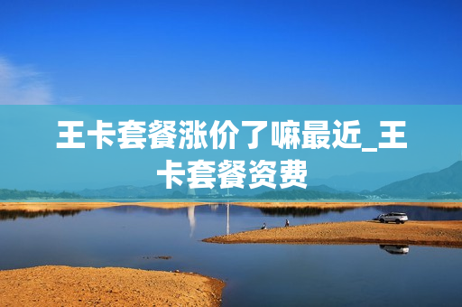 王卡套餐涨价了嘛最近_王卡套餐资费