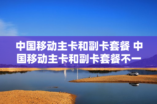 中国移动主卡和副卡套餐 中国移动主卡和副卡套餐不一样