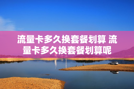 流量卡多久换套餐划算 流量卡多久换套餐划算呢