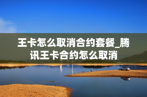 王卡怎么取消合约套餐_腾讯王卡合约怎么取消
