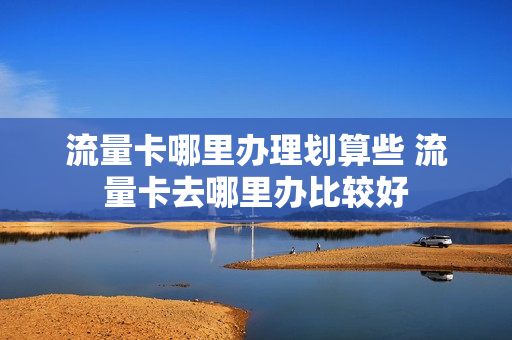 流量卡哪里办理划算些 流量卡去哪里办比较好