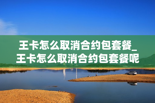 王卡怎么取消合约包套餐_王卡怎么取消合约包套餐呢