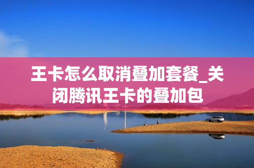 王卡怎么取消叠加套餐_关闭腾讯王卡的叠加包