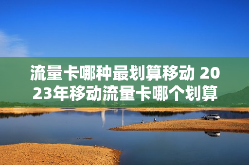 流量卡哪种最划算移动 2023年移动流量卡哪个划算