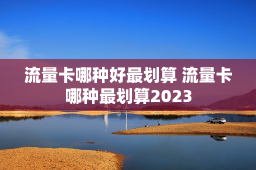 流量卡哪种好最划算 流量卡哪种最划算2023