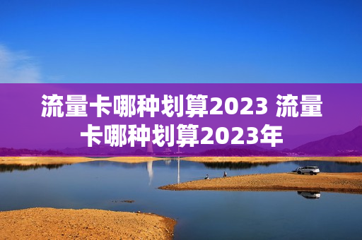 流量卡哪种划算2023 流量卡哪种划算2023年