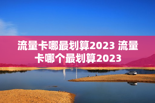流量卡哪最划算2023 流量卡哪个最划算2023