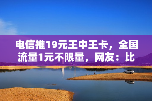 电信推19元王中王卡，全国流量1元不限量，网友：比腾讯王卡实惠
