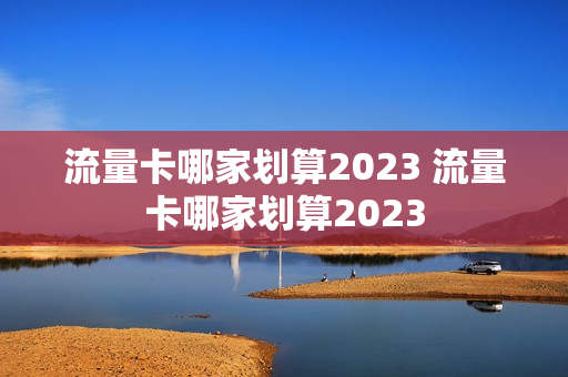 流量卡哪家划算2023 流量卡哪家划算2023