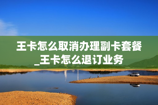 王卡怎么取消办理副卡套餐_王卡怎么退订业务