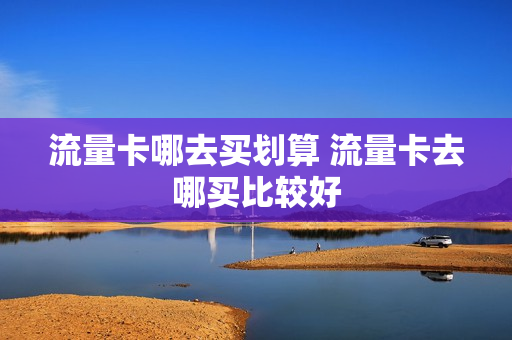 流量卡哪去买划算 流量卡去哪买比较好