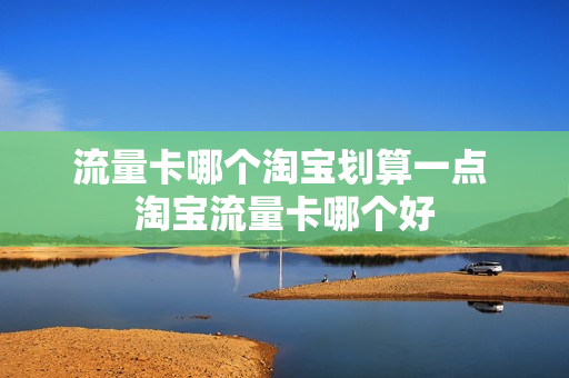 流量卡哪个淘宝划算一点 淘宝流量卡哪个好