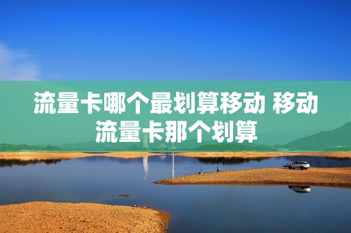 流量卡哪个最划算移动 移动流量卡那个划算