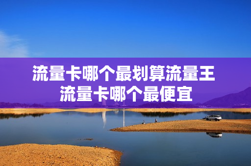 流量卡哪个最划算流量王 流量卡哪个最便宜