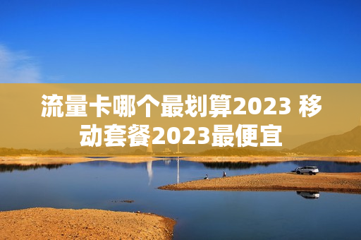 流量卡哪个最划算2023 移动套餐2023最便宜